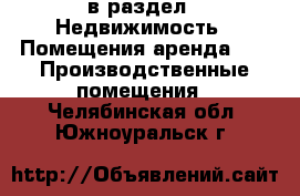  в раздел : Недвижимость » Помещения аренда »  » Производственные помещения . Челябинская обл.,Южноуральск г.